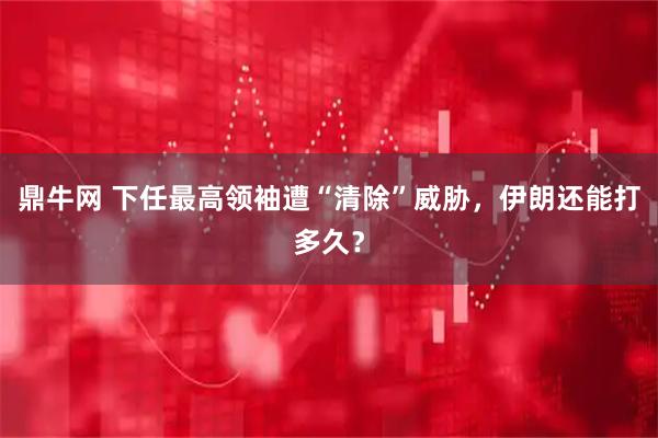 鼎牛网 下任最高领袖遭“清除”威胁,伊朗还能打多久?