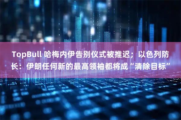 TopBull 哈梅内伊告别仪式被推迟；以色列防长：伊朗任何新的最高领袖都将成“清除目标”