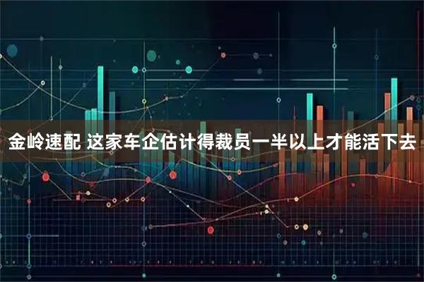 金岭速配 这家车企估计得裁员一半以上才能活下去