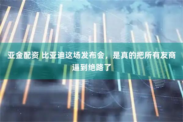 亚金配资 比亚迪这场发布会，是真的把所有友商逼到绝路了