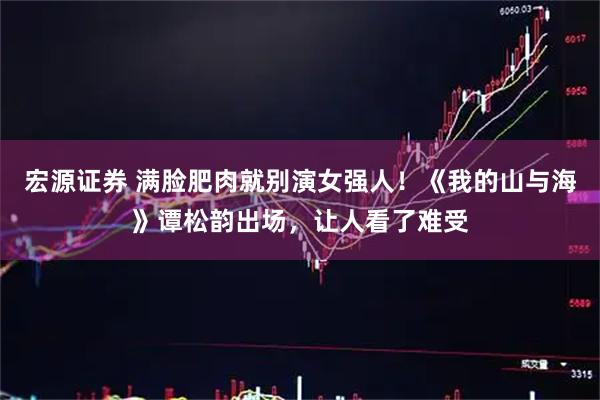 宏源证券 满脸肥肉就别演女强人！《我的山与海》谭松韵出场，让人看了难受