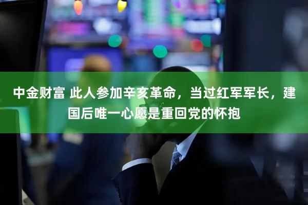 中金财富 此人参加辛亥革命，当过红军军长，建国后唯一心愿是重回党的怀抱