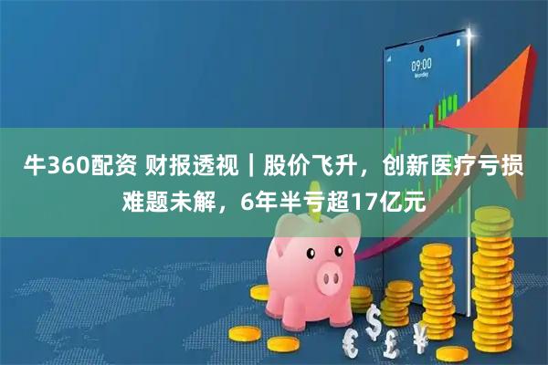 牛360配资 财报透视｜股价飞升，创新医疗亏损难题未解，6年半亏超17亿元