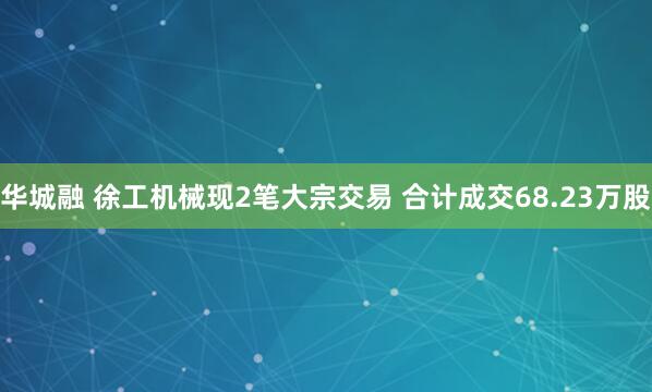 华城融 徐工机械现2笔大宗交易 合计成交68.23万股