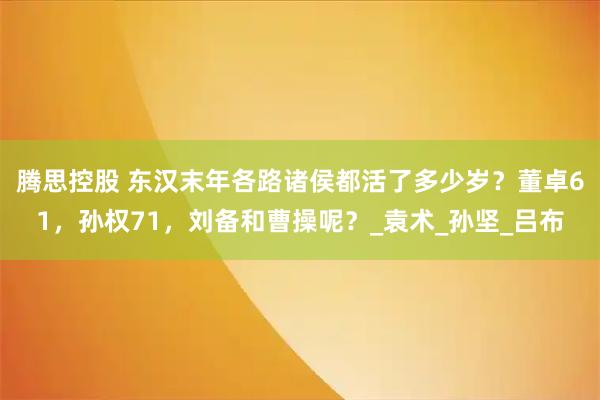 腾思控股 东汉末年各路诸侯都活了多少岁？董卓61，孙权71，刘备和曹操呢？_袁术_孙坚_吕布