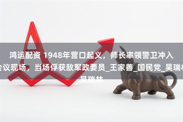 鸿运配资 1948年营口起义，师长率领警卫冲入会议现场，当场俘获敌军政要员_王家善_国民党_吴瑞林