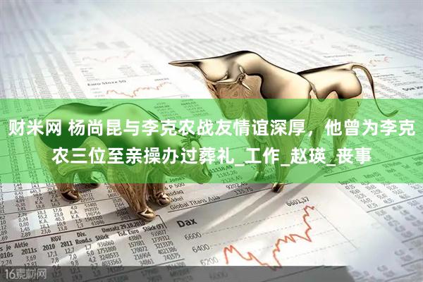 财米网 杨尚昆与李克农战友情谊深厚，他曾为李克农三位至亲操办过葬礼_工作_赵瑛_丧事