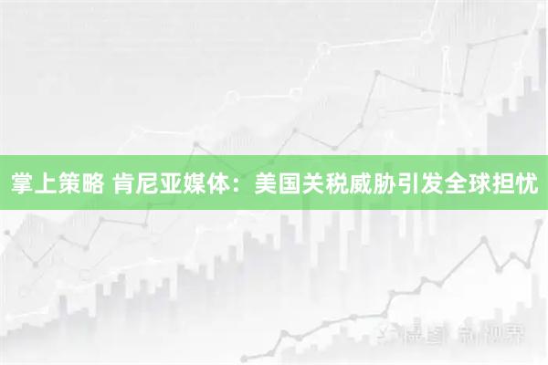 掌上策略 肯尼亚媒体：美国关税威胁引发全球担忧