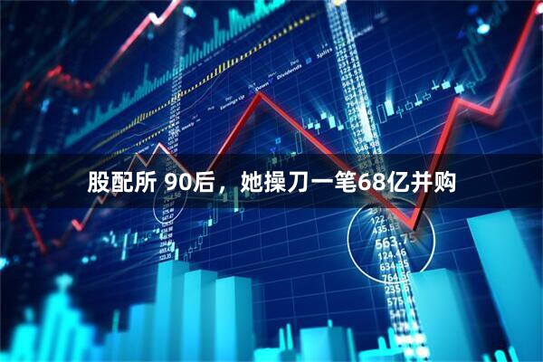 股配所 90后，她操刀一笔68亿并购