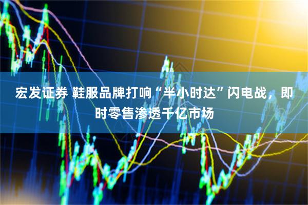 宏发证券 鞋服品牌打响“半小时达”闪电战，即时零售渗透千亿市场