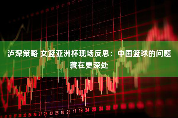 泸深策略 女篮亚洲杯现场反思：中国篮球的问题藏在更深处