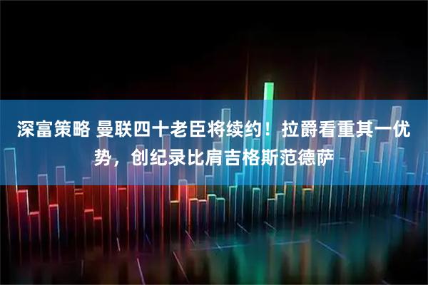 深富策略 曼联四十老臣将续约！拉爵看重其一优势，创纪录比肩吉格斯范德萨