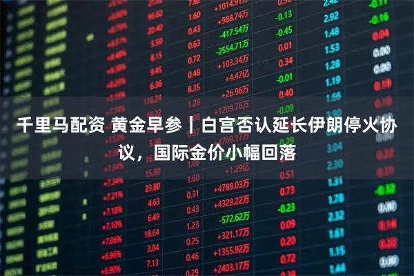 千里马配资 黄金早参｜白宫否认延长伊朗停火协议，国际金价小幅回落