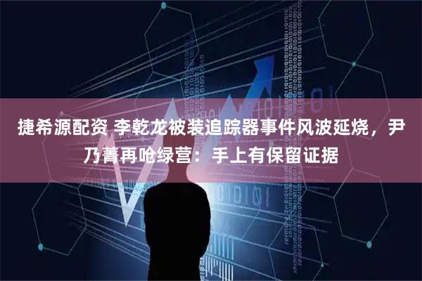 捷希源配资 李乾龙被装追踪器事件风波延烧，尹乃菁再呛绿营：手上有保留证据