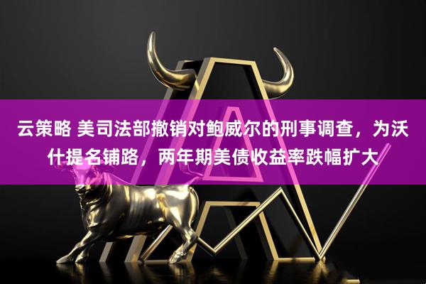 云策略 美司法部撤销对鲍威尔的刑事调查，为沃什提名铺路，两年期美债收益率跌幅扩大