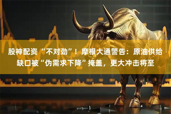 股神配资 “不对劲”！摩根大通警告：原油供给缺口被“伪需求下降”掩盖，更大冲击将至