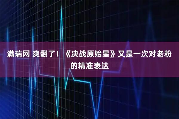 满瑞网 爽翻了！《决战原始星》又是一次对老粉的精准表达