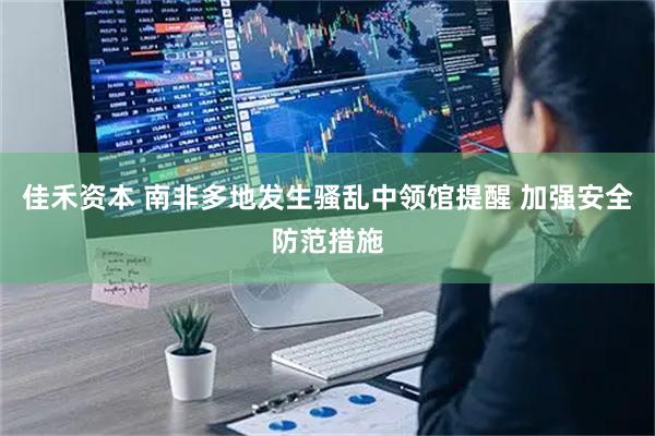 佳禾资本 南非多地发生骚乱中领馆提醒 加强安全防范措施