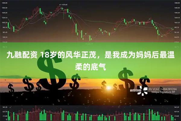 九融配资 18岁的风华正茂，是我成为妈妈后最温柔的底气