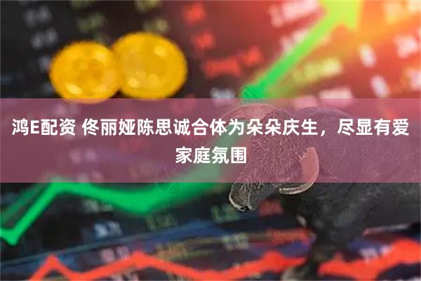 鸿E配资 佟丽娅陈思诚合体为朵朵庆生，尽显有爱家庭氛围