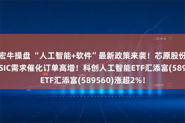 宏牛操盘 “人工智能+软件”最新政策来袭！芯原股份暴涨超7%，ASIC需求催化订单高增！科创人工智能ETF汇添富(589560)涨超2%！