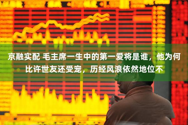 京融实配 毛主席一生中的第一爱将是谁，他为何比许世友还受宠，历经风浪依然地位不