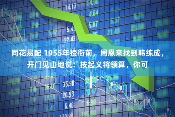 同花易配 1955年授衔前，周恩来找到韩练成，开门见山地说：按起义将领算，你可