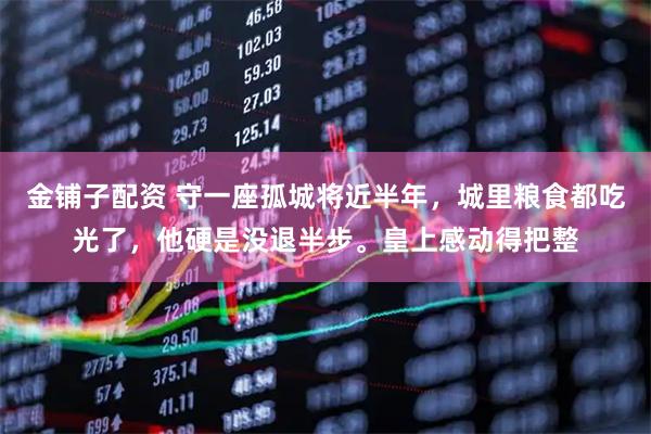 金铺子配资 守一座孤城将近半年，城里粮食都吃光了，他硬是没退半步。皇上感动得把整