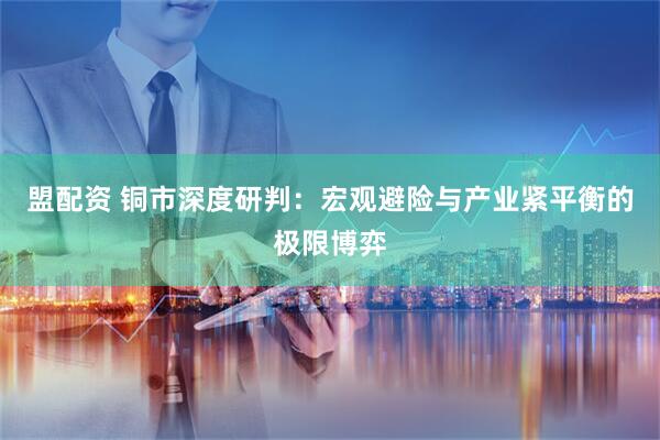 盟配资 铜市深度研判：宏观避险与产业紧平衡的极限博弈