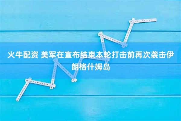 火牛配资 美军在宣布结束本轮打击前再次袭击伊朗格什姆岛