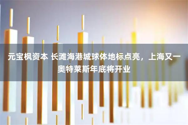 元宝枫资本 长滩海港城球体地标点亮，上海又一奥特莱斯年底将开业
