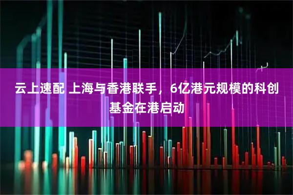 云上速配 上海与香港联手，6亿港元规模的科创基金在港启动