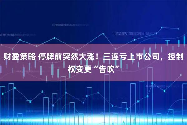 财盈策略 停牌前突然大涨！三连亏上市公司，控制权变更“告吹”