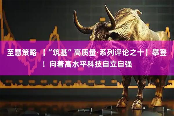 至慧策略 【“筑基”高质量·系列评论之十】攀登！向着高水平科技自立自强