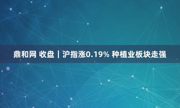 鼎和网 收盘｜沪指涨0.19% 种植业板块走强