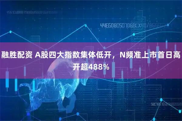 融胜配资 A股四大指数集体低开，N频准上市首日高开超488%