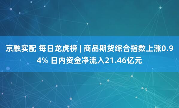京融实配 每日龙虎榜 | 商品期货综合指数上涨0.94% 日内资金净流入21.46亿元