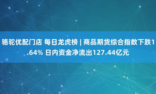 骆驼优配门店 每日龙虎榜 | 商品期货综合指数下跌1.64% 日内资金净流出127.44亿元